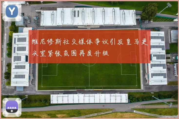 维尼修斯社交媒体争议引发皇马更衣室紧张氛围再度升级