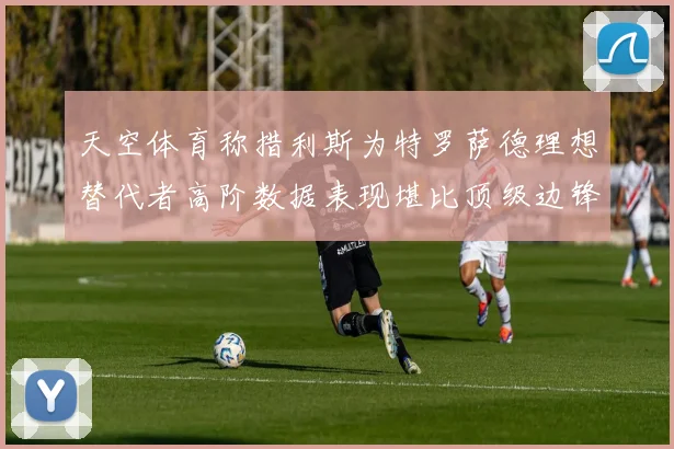 天空体育称措利斯为特罗萨德理想替代者高阶数据表现堪比顶级边锋