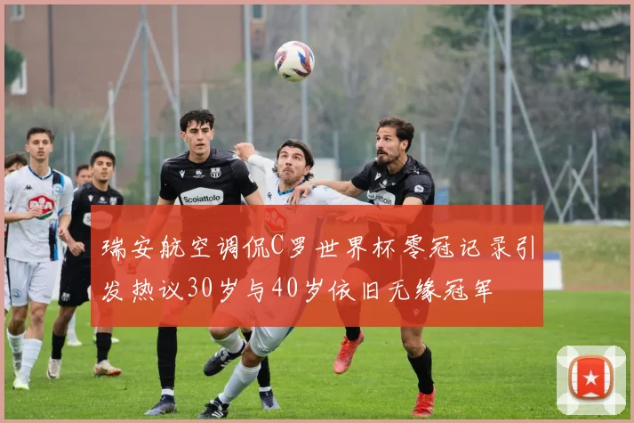 瑞安航空调侃C罗世界杯零冠记录引发热议30岁与40岁依旧无缘冠军